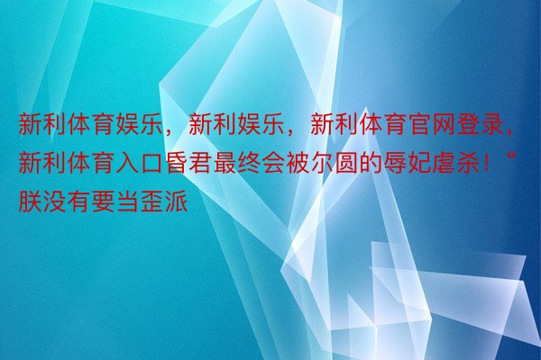 新利体育娱乐，新利娱乐，新利体育官网登录，新利体育入口昏君最终会被尔圆的辱妃虐杀！“朕没有要当歪派