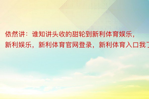 依然讲：谁知讲头收的甜轮到新利体育娱乐，新利娱乐，新利体育官网登录，新利体育入口我了