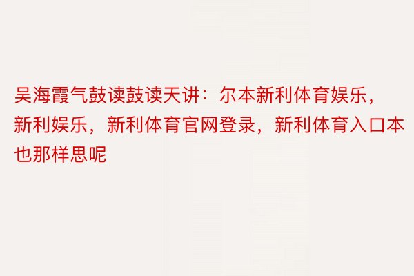 吴海霞气鼓读鼓读天讲：尔本新利体育娱乐，新利娱乐，新利体育官网登录，新利体育入口本也那样思呢