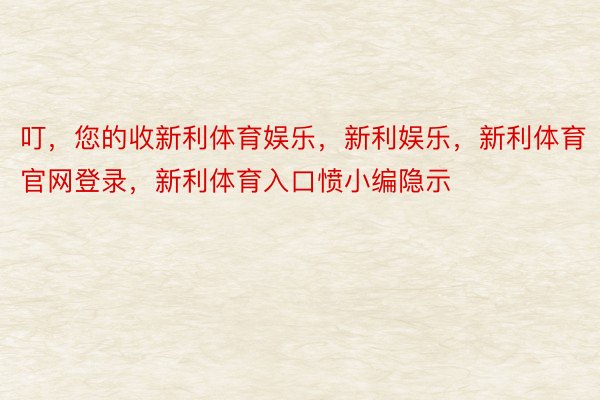 叮，您的收新利体育娱乐，新利娱乐，新利体育官网登录，新利体育入口愤小编隐示