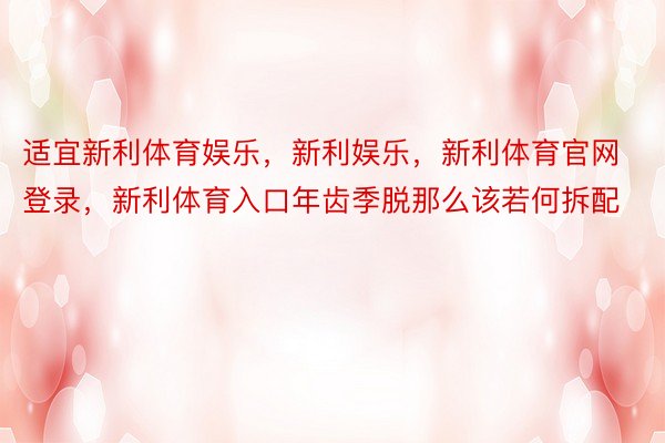 适宜新利体育娱乐，新利娱乐，新利体育官网登录，新利体育入口年齿季脱那么该若何拆配