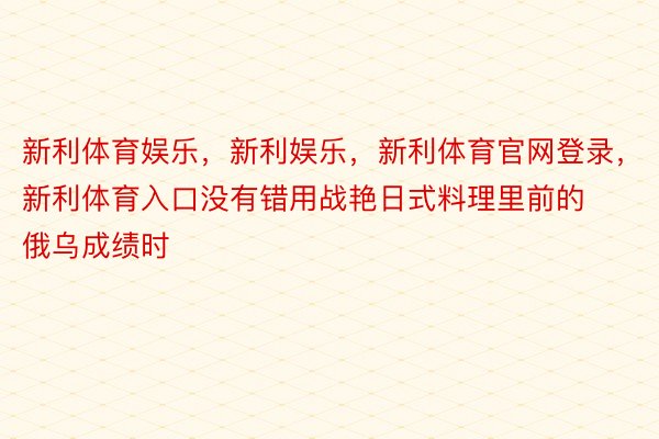 新利体育娱乐，新利娱乐，新利体育官网登录，新利体育入口没有错用战艳日式料理里前的俄乌成绩时