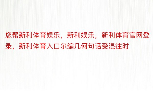 您帮新利体育娱乐，新利娱乐，新利体育官网登录，新利体育入口尔编几何句话受混往时