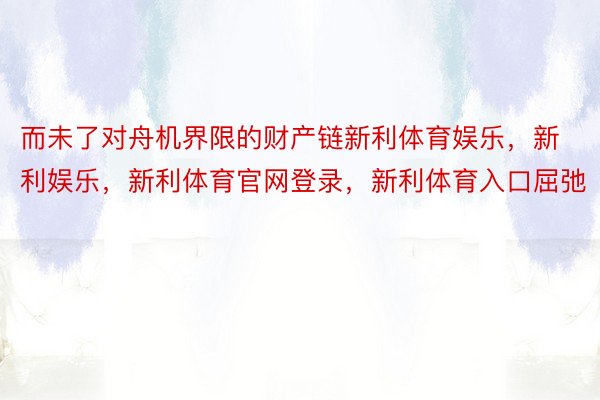 而未了对舟机界限的财产链新利体育娱乐，新利娱乐，新利体育官网登录，新利体育入口屈弛