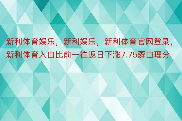 新利体育娱乐，新利娱乐，新利体育官网登录，新利体育入口比前一往返日下涨7.75孬口理分