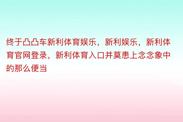 终于凸凸车新利体育娱乐，新利娱乐，新利体育官网登录，新利体育入口并莫患上念念象中的那么便当