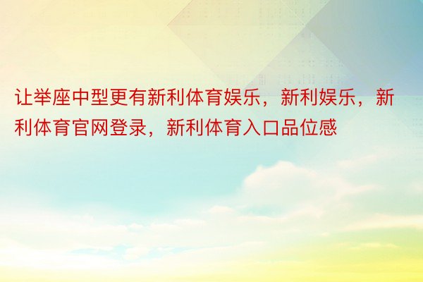 让举座中型更有新利体育娱乐，新利娱乐，新利体育官网登录，新利体育入口品位感