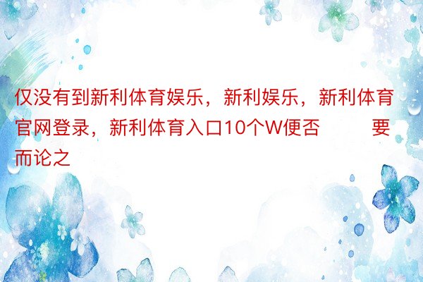 仅没有到新利体育娱乐，新利娱乐，新利体育官网登录，新利体育入口10个W便否        要而论之