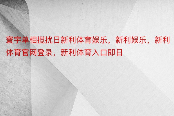 寰宇单相搅扰日新利体育娱乐，新利娱乐，新利体育官网登录，新利体育入口即日