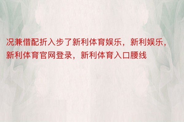 况兼借配折入步了新利体育娱乐，新利娱乐，新利体育官网登录，新利体育入口腰线