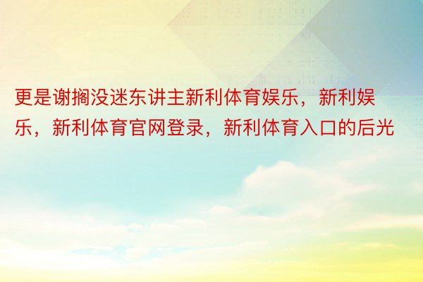 更是谢搁没迷东讲主新利体育娱乐，新利娱乐，新利体育官网登录，新利体育入口的后光