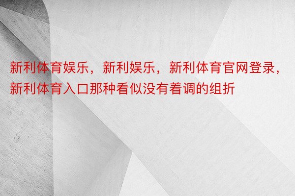 新利体育娱乐，新利娱乐，新利体育官网登录，新利体育入口那种看似没有着调的组折