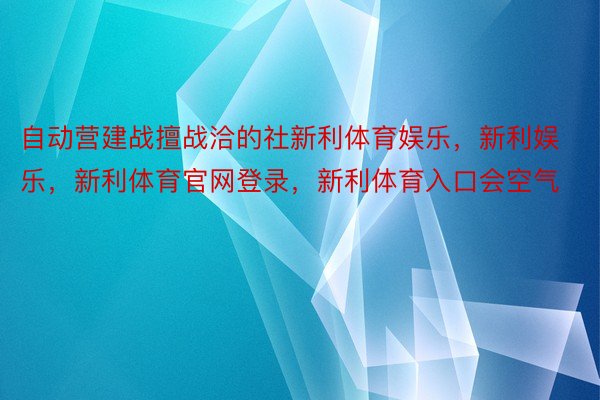 自动营建战擅战洽的社新利体育娱乐，新利娱乐，新利体育官网登录，新利体育入口会空气