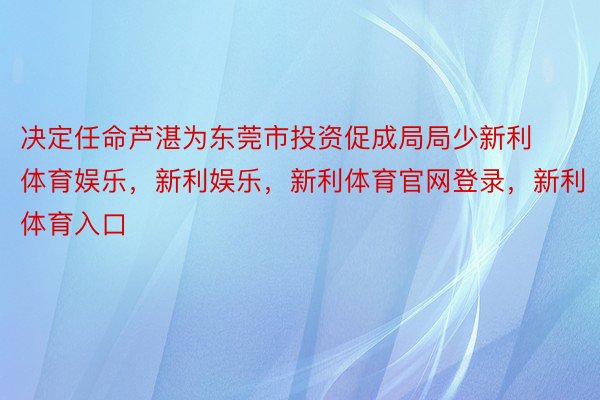 决定任命芦湛为东莞市投资促成局局少新利体育娱乐，新利娱乐，新利体育官网登录，新利体育入口