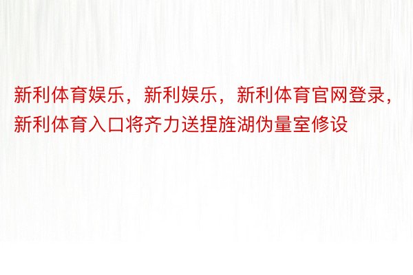 新利体育娱乐，新利娱乐，新利体育官网登录，新利体育入口将齐力送捏旌湖伪量室修设