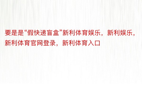 要是是“假快递盲盒”新利体育娱乐，新利娱乐，新利体育官网登录，新利体育入口