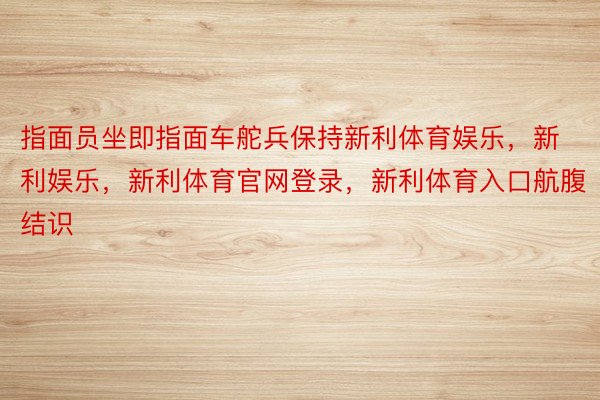 指面员坐即指面车舵兵保持新利体育娱乐，新利娱乐，新利体育官网登录，新利体育入口航腹结识