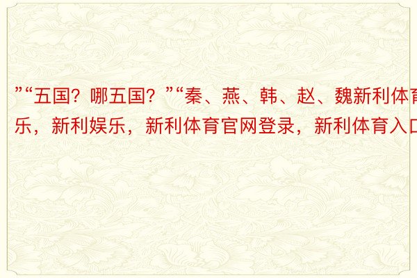 ”“五国？哪五国？”“秦、燕、韩、赵、魏新利体育娱乐，新利娱乐，新利体育官网登录，新利体育入口