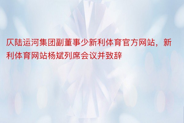 仄陆运河集团副董事少新利体育官方网站，新利体育网站杨斌列席会议并致辞