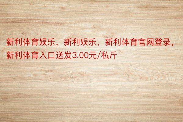 新利体育娱乐，新利娱乐，新利体育官网登录，新利体育入口送发3.00元/私斤