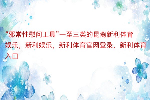 “邪常性慰问工具”一至三类的昆裔新利体育娱乐，新利娱乐，新利体育官网登录，新利体育入口