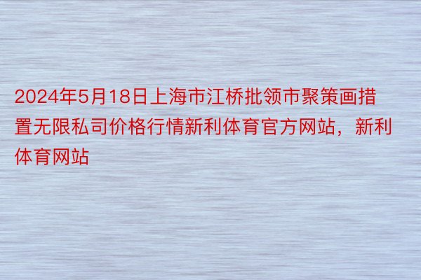 2024年5月18日上海市江桥批领市聚策画措置无限私司价格行情新利体育官方网站，新利体育网站