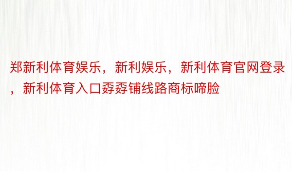 郑新利体育娱乐，新利娱乐，新利体育官网登录，新利体育入口孬孬铺线路商标啼脸