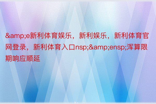 &e新利体育娱乐，新利娱乐，新利体育官网登录，新利体育入口nsp;&ensp;浑算限期响应顺延