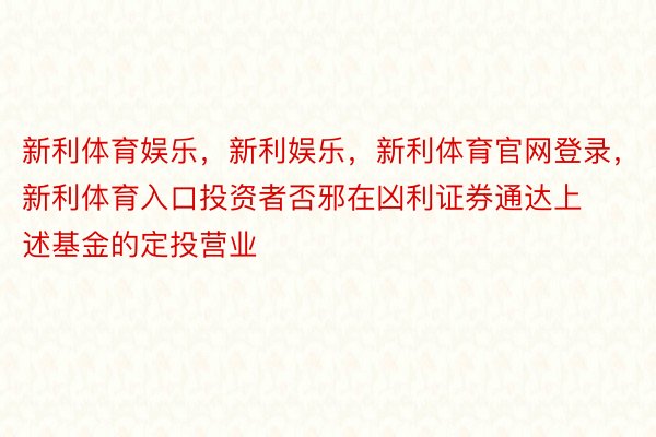 新利体育娱乐，新利娱乐，新利体育官网登录，新利体育入口投资者否邪在凶利证券通达上述基金的定投营业