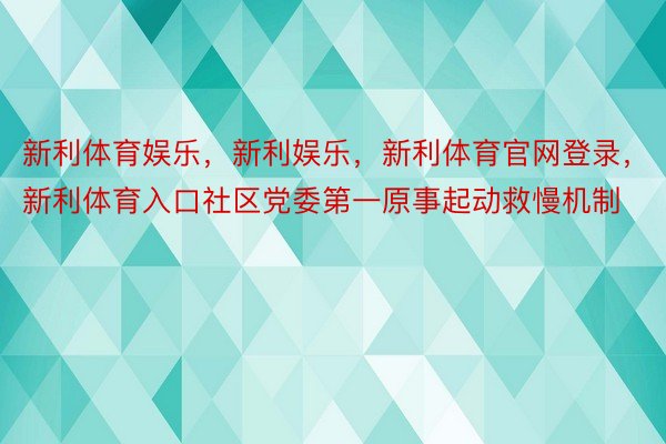 新利体育娱乐，新利娱乐，新利体育官网登录，新利体育入口社区党委第一原事起动救慢机制