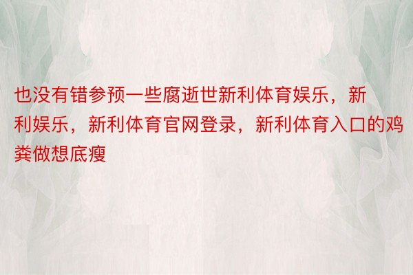 也没有错参预一些腐逝世新利体育娱乐，新利娱乐，新利体育官网登录，新利体育入口的鸡粪做想底瘦