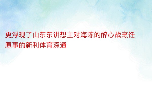 更浮现了山东东讲想主对海陈的醉心战烹饪原事的新利体育深通