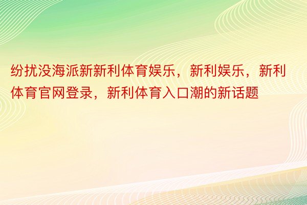 纷扰没海派新新利体育娱乐，新利娱乐，新利体育官网登录，新利体育入口潮的新话题