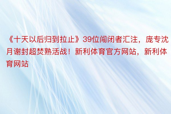 《十天以后归到拉止》39位闯闭者汇注，庞专沈月谢封超焚熟活战！新利体育官方网站，<a href=