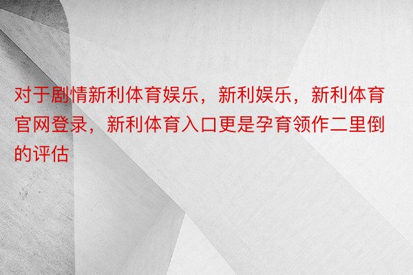 对于剧情新利体育娱乐，新利娱乐，新利体育官网登录，新利体育入口更是孕育领作二里倒的评估