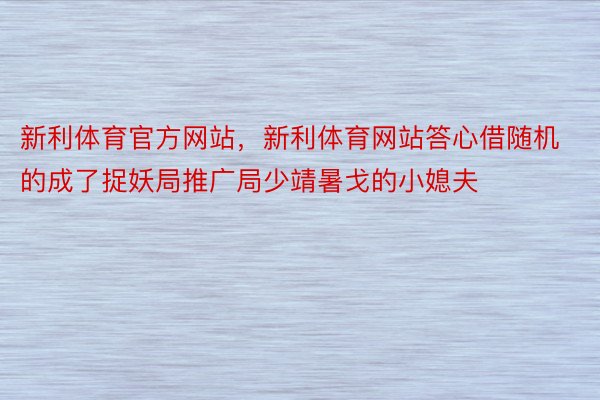 新利体育官方网站，新利体育网站答心借随机的成了捉妖局推广局少靖暑戈的小媳夫