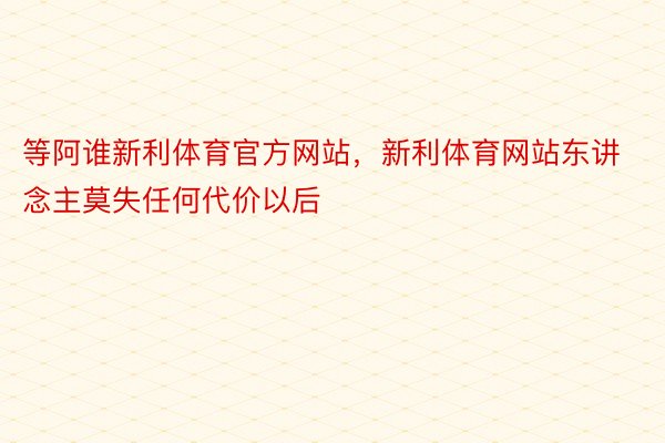 等阿谁新利体育官方网站，新利体育网站东讲念主莫失任何代价以后