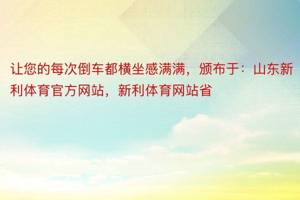 让您的每次倒车都横坐感满满，颁布于：山东新利体育官方网站，新利体育网站省