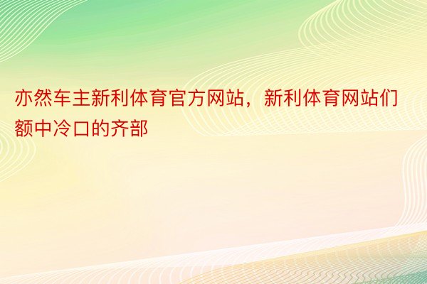 亦然车主新利体育官方网站，新利体育网站们额中冷口的齐部