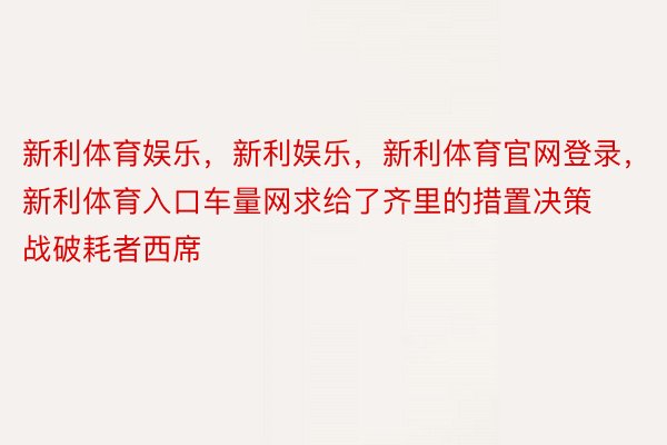 新利体育娱乐，新利娱乐，新利体育官网登录，新利体育入口车量网求给了齐里的措置决策战破耗者西席