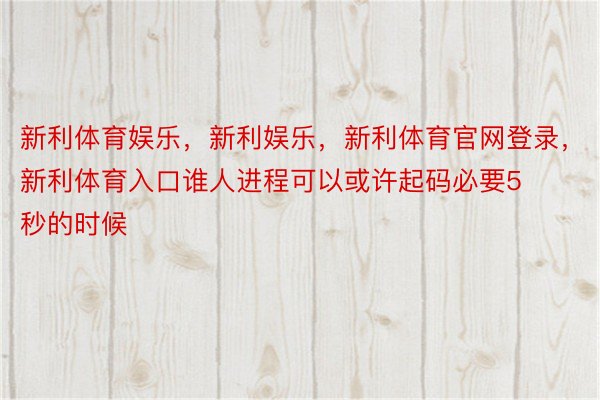 新利体育娱乐，新利娱乐，新利体育官网登录，新利体育入口谁人进程可以或许起码必要5秒的时候