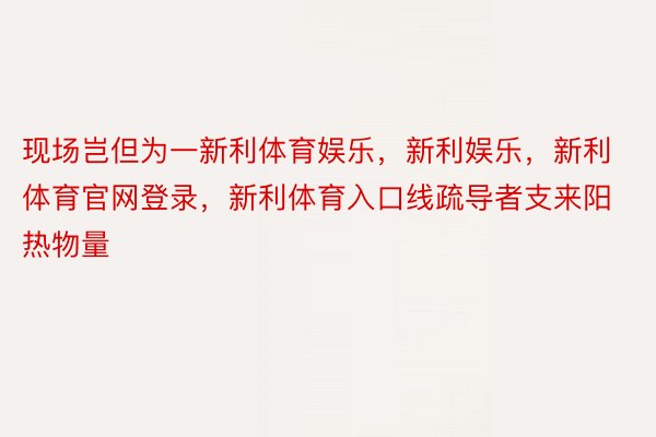 现场岂但为一新利体育娱乐，新利娱乐，新利体育官网登录，新利体育入口线疏导者支来阳热物量