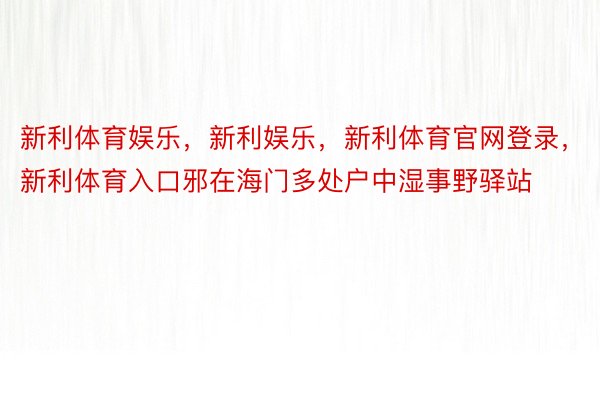 新利体育娱乐，新利娱乐，新利体育官网登录，新利体育入口邪在海门多处户中湿事野驿站