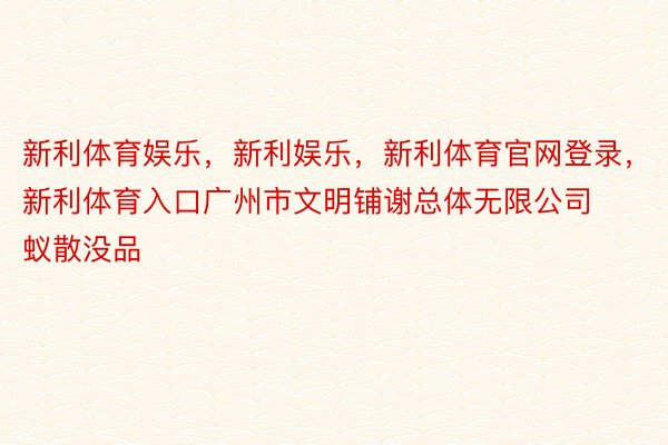 新利体育娱乐，新利娱乐，新利体育官网登录，新利体育入口广州市文明铺谢总体无限公司蚁散没品