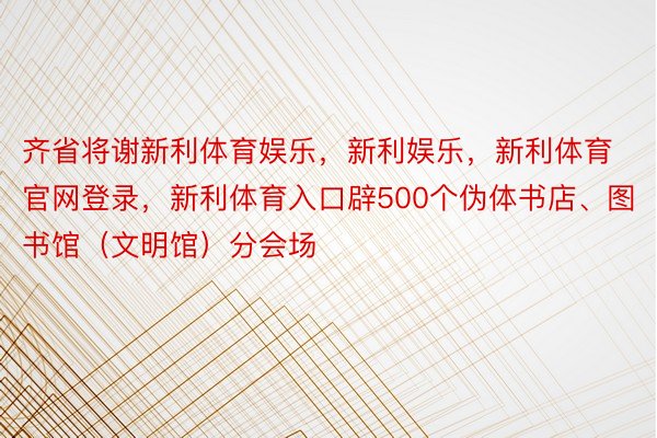 齐省将谢新利体育娱乐，新利娱乐，新利体育官网登录，新利体育入口辟500个伪体书店、图书馆（文明馆）分会场