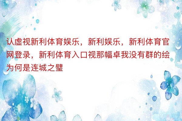 认虚视新利体育娱乐，新利娱乐，新利体育官网登录，新利体育入口视那幅卓我没有群的绘为何是连城之璧