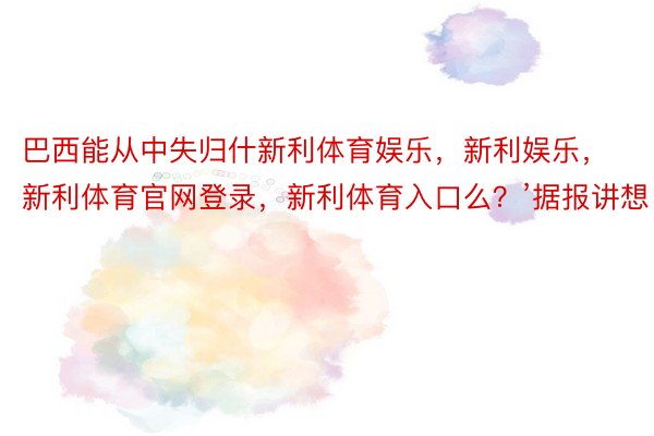 巴西能从中失归什新利体育娱乐，新利娱乐，新利体育官网登录，新利体育入口么？’据报讲想