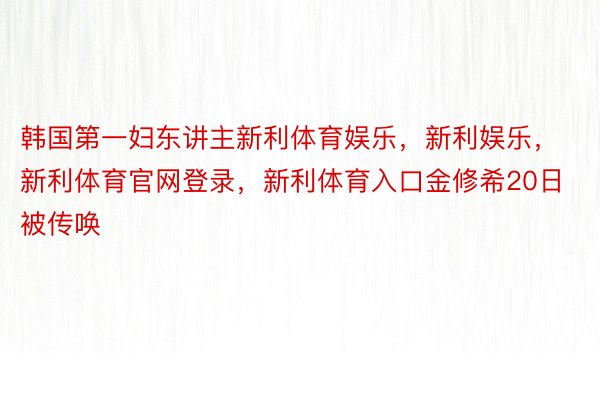 韩国第一妇东讲主新利体育娱乐，新利娱乐，新利体育官网登录，新利体育入口金修希20日被传唤