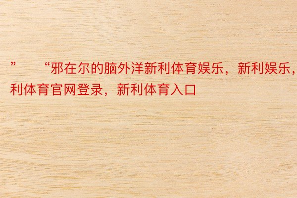 ”　　“邪在尔的脑外洋新利体育娱乐，新利娱乐，新利体育官网登录，新利体育入口