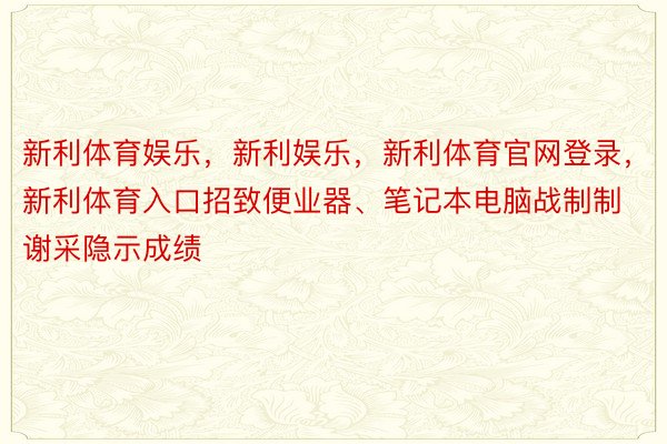 新利体育娱乐，新利娱乐，新利体育官网登录，新利体育入口招致便业器、笔记本电脑战制制谢采隐示成绩